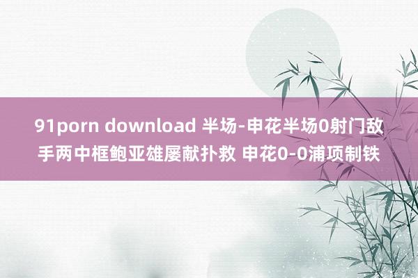 91porn download 半场-申花半场0射门敌手两中框鲍亚雄屡献扑救 申花0-0浦项制铁