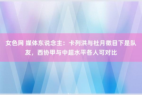 女色网 媒体东说念主：卡列洪与杜月徵目下是队友，西协甲与中超水平各人可对比