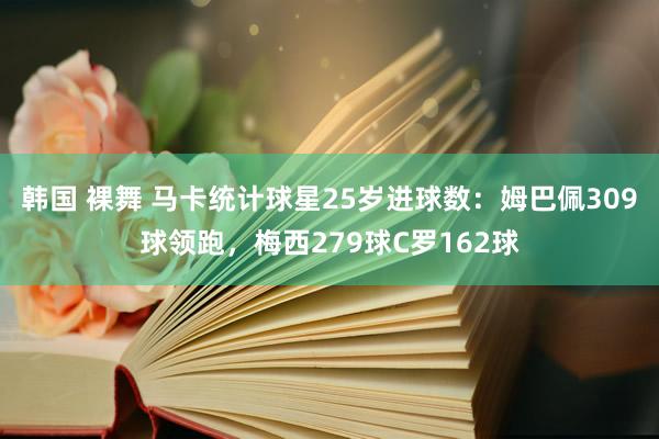 韩国 裸舞 马卡统计球星25岁进球数：姆巴佩309球领跑，梅西279球C罗162球