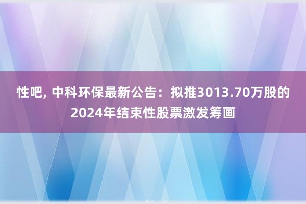 性吧， 中科环保最新公告：拟推3013.70万股的2024年结束性股票激发筹画