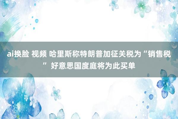 ai换脸 视频 哈里斯称特朗普加征关税为“销售税” 好意思国度庭将为此买单