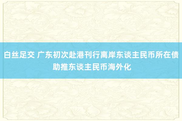 白丝足交 广东初次赴港刊行离岸东谈主民币所在债 助推东谈主民币海外化