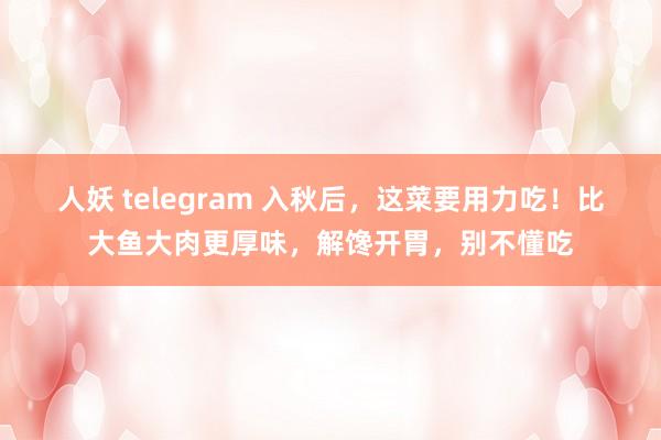 人妖 telegram 入秋后，这菜要用力吃！比大鱼大肉更厚味，解馋开胃，别不懂吃