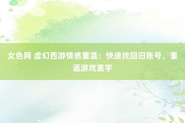 女色网 虚幻西游情感重温：快速找回旧账号，重返游戏寰宇