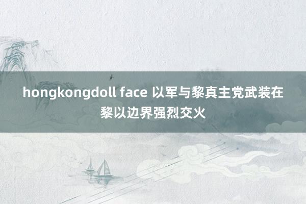 hongkongdoll face 以军与黎真主党武装在黎以边界强烈交火