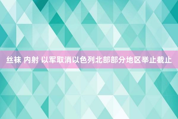 丝袜 内射 以军取消以色列北部部分地区举止截止