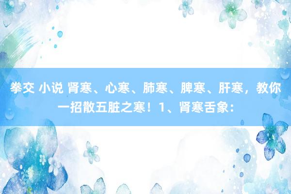 拳交 小说 肾寒、心寒、肺寒、脾寒、肝寒，教你一招散五脏之寒！1、肾寒舌象：