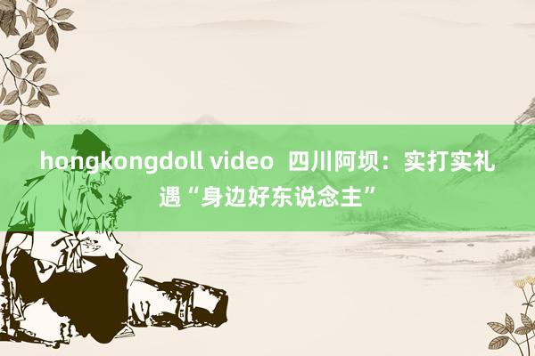 hongkongdoll video  四川阿坝：实打实礼遇“身边好东说念主”