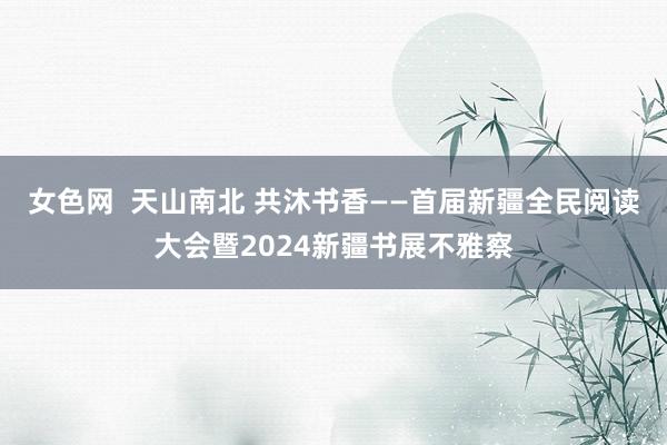 女色网  天山南北 共沐书香——首届新疆全民阅读大会暨2024新疆书展不雅察