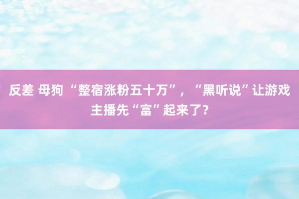 反差 母狗 “整宿涨粉五十万”，“黑听说”让游戏主播先“富”起来了？