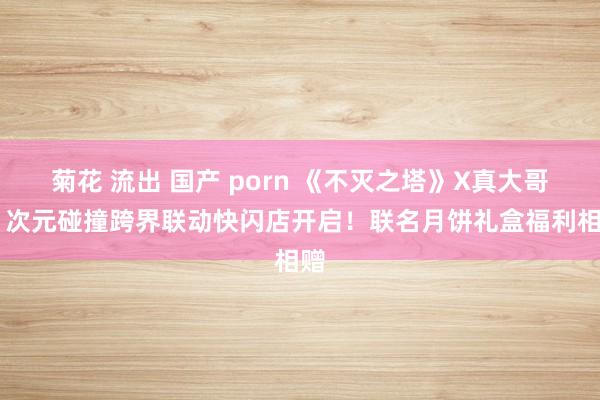 菊花 流出 国产 porn 《不灭之塔》X真大哥房 次元碰撞跨界联动快闪店开启！联名月饼礼盒福利相赠