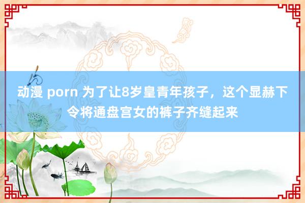 动漫 porn 为了让8岁皇青年孩子，这个显赫下令将通盘宫女的裤子齐缝起来