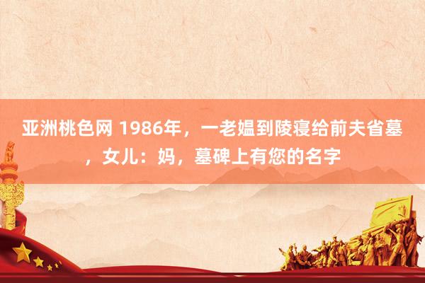 亚洲桃色网 1986年，一老媪到陵寝给前夫省墓，女儿：妈，墓碑上有您的名字