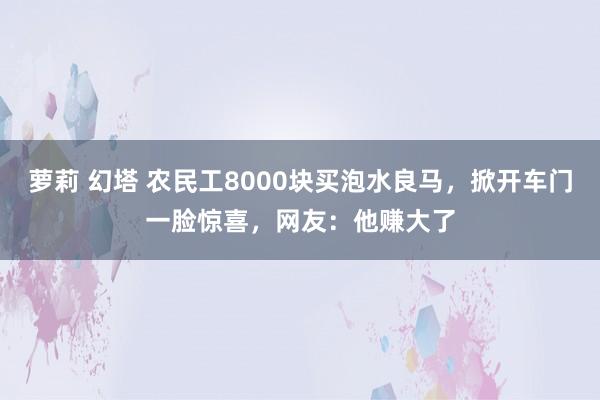 萝莉 幻塔 农民工8000块买泡水良马，掀开车门一脸惊喜，网友：他赚大了