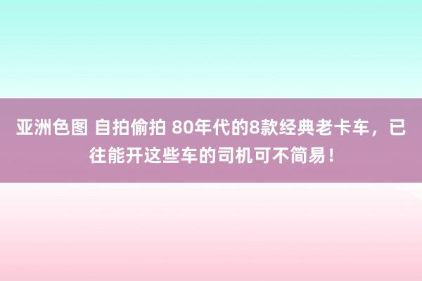 亚洲色图 自拍偷拍 80年代的8款经典老卡车，已往能开这些车的司机可不简易！