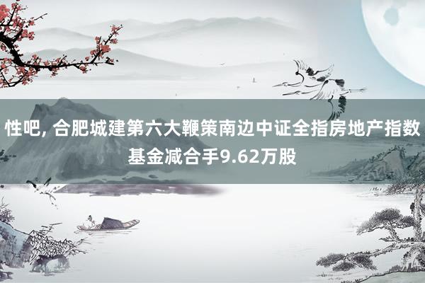 性吧， 合肥城建第六大鞭策南边中证全指房地产指数基金减合手9.62万股