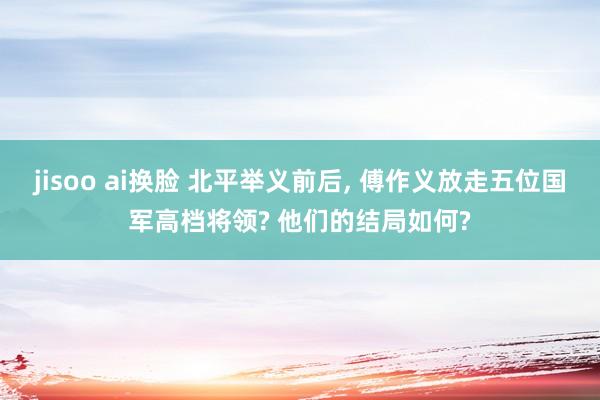 jisoo ai换脸 北平举义前后， 傅作义放走五位国军高档将领? 他们的结局如何?