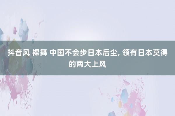 抖音风 裸舞 中国不会步日本后尘， 领有日本莫得的两大上风