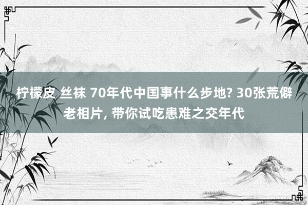 柠檬皮 丝袜 70年代中国事什么步地? 30张荒僻老相片， 带你试吃患难之交年代