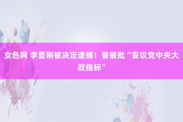 女色网 李显刚被决定逮捕！曾被批“妄议党中央大政指标”