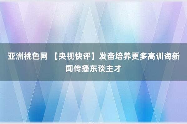 亚洲桃色网 【央视快评】发奋培养更多高训诲新闻传播东谈主才