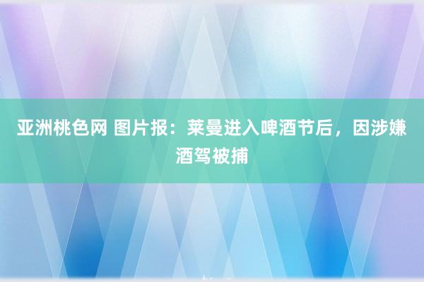 亚洲桃色网 图片报：莱曼进入啤酒节后，因涉嫌酒驾被捕