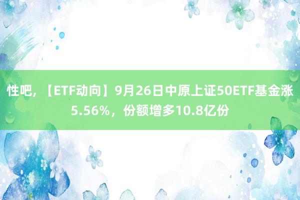 性吧， 【ETF动向】9月26日中原上证50ETF基金涨5.56%，份额增多10.8亿份