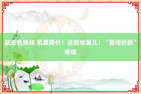 就去色妹妹 机票降价！还能捡漏儿！“量增价跌”继续