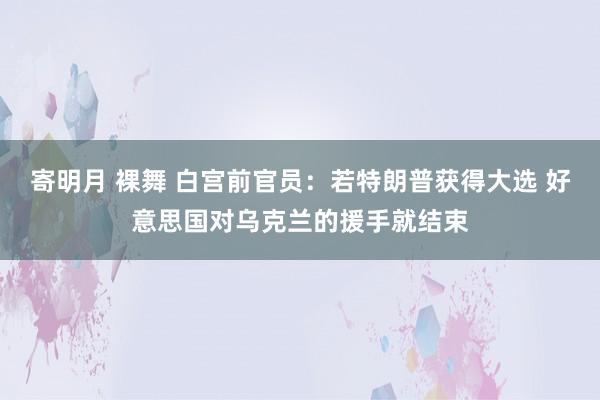 寄明月 裸舞 白宫前官员：若特朗普获得大选 好意思国对乌克兰的援手就结束