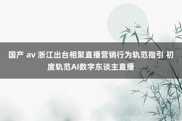 国产 av 浙江出台相聚直播营销行为轨范指引 初度轨范AI数字东谈主直播