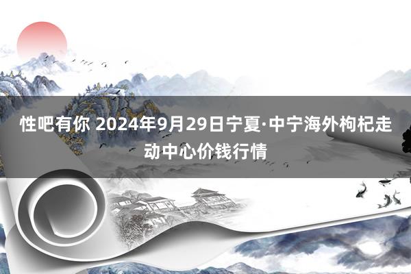 性吧有你 2024年9月29日宁夏·中宁海外枸杞走动中心价钱行情