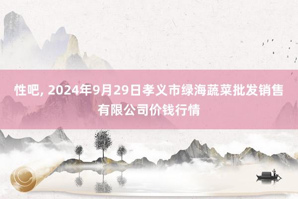 性吧， 2024年9月29日孝义市绿海蔬菜批发销售有限公司价钱行情