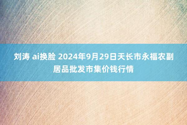 刘涛 ai换脸 2024年9月29日天长市永福农副居品批发市集价钱行情