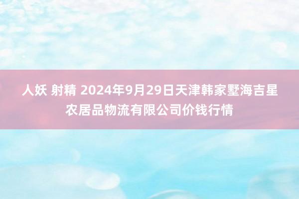 人妖 射精 2024年9月29日天津韩家墅海吉星农居品物流有限公司价钱行情