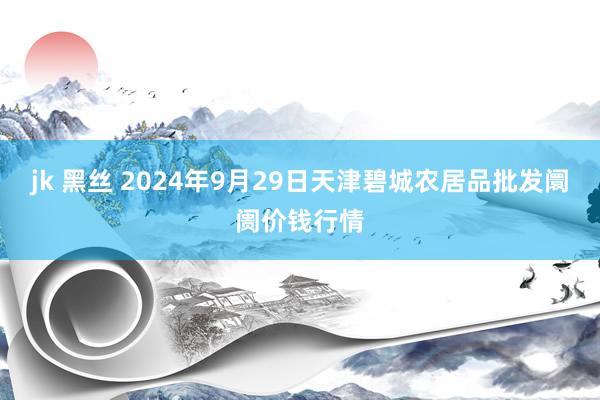 jk 黑丝 2024年9月29日天津碧城农居品批发阛阓价钱行情