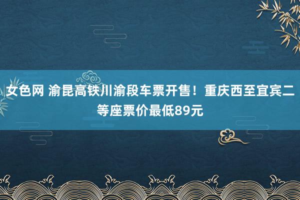 女色网 渝昆高铁川渝段车票开售！重庆西至宜宾二等座票价最低89元