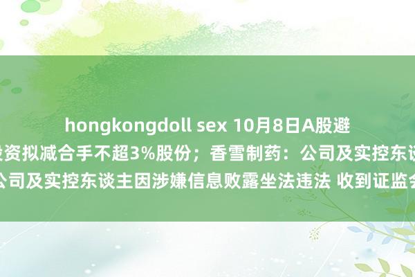 hongkongdoll sex 10月8日A股避雷针︱赛伍本事：鼓吹银煌投资拟减合手不超3%股份；香雪制药：公司及实控东谈主因涉嫌信息败露坐法违法 收到证监会立案见知书