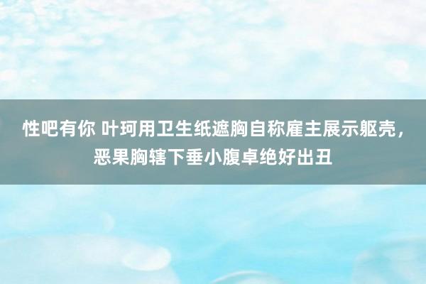 性吧有你 叶珂用卫生纸遮胸自称雇主展示躯壳，恶果胸辖下垂小腹卓绝好出丑