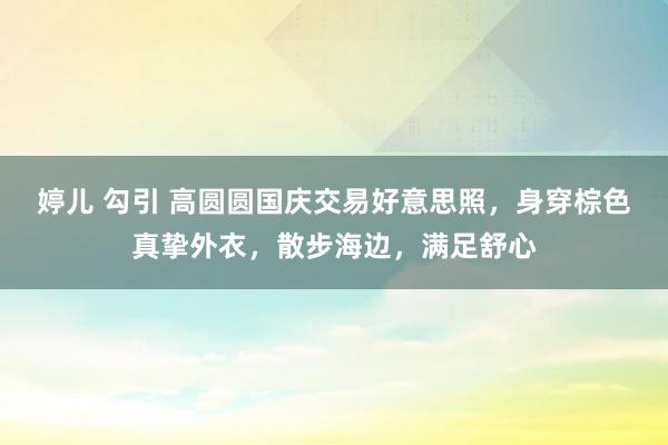 婷儿 勾引 高圆圆国庆交易好意思照，身穿棕色真挚外衣，散步海边，满足舒心