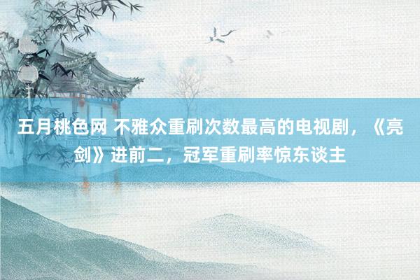 五月桃色网 不雅众重刷次数最高的电视剧，《亮剑》进前二，冠军重刷率惊东谈主