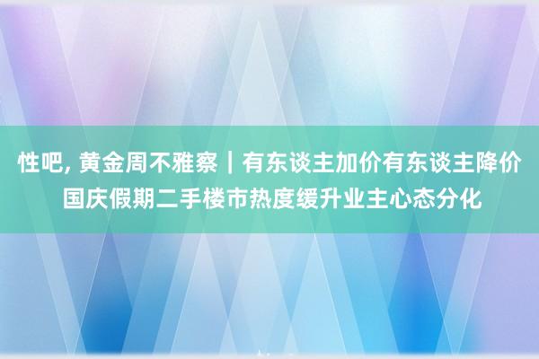 性吧， 黄金周不雅察｜有东谈主加价有东谈主降价 国庆假期二手楼市热度缓升业主心态分化