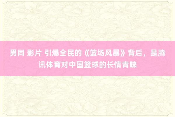 男同 影片 引爆全民的《篮场风暴》背后，是腾讯体育对中国篮球的长情青睐