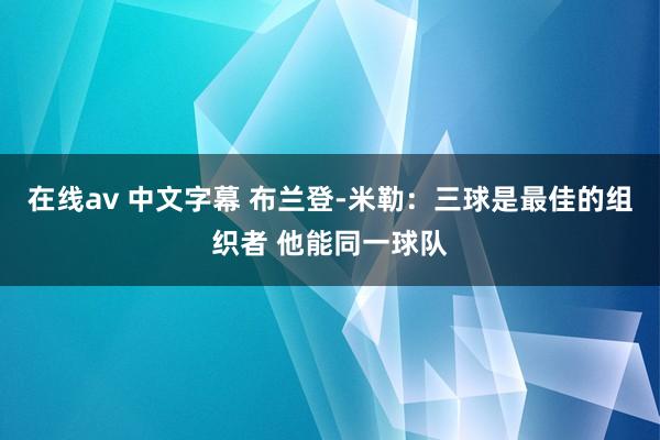 在线av 中文字幕 布兰登-米勒：三球是最佳的组织者 他能同一球队