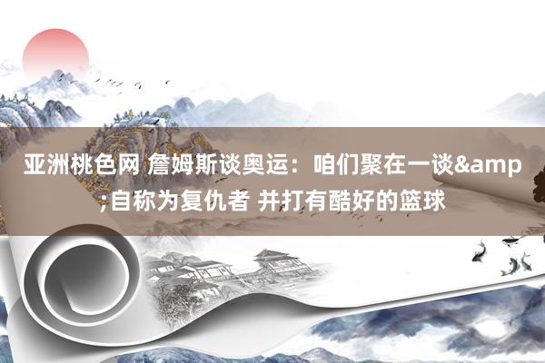 亚洲桃色网 詹姆斯谈奥运：咱们聚在一谈&自称为复仇者 并打有酷好的篮球