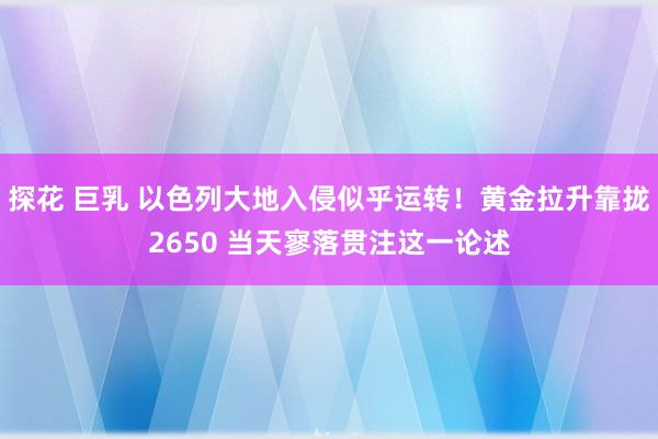 探花 巨乳 以色列大地入侵似乎运转！黄金拉升靠拢2650 当天寥落贯注这一论述