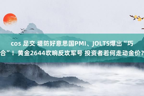 cos 足交 堤防好意思国PMI、JOLTS爆出“巧合”！黄金2644吹响反攻军号 投资者若何走动金价？