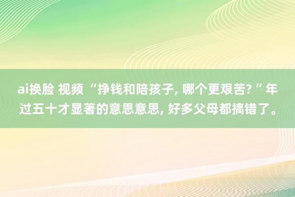 ai换脸 视频 “挣钱和陪孩子， 哪个更艰苦? ”年过五十才显著的意思意思， 好多父母都搞错了。