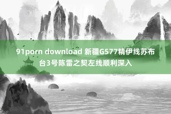 91porn download 新疆G577精伊线苏布台3号陈雷之契左线顺利深入