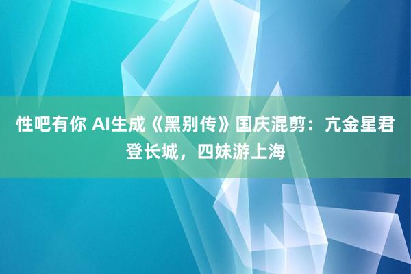 性吧有你 AI生成《黑别传》国庆混剪：亢金星君登长城，四妹游上海