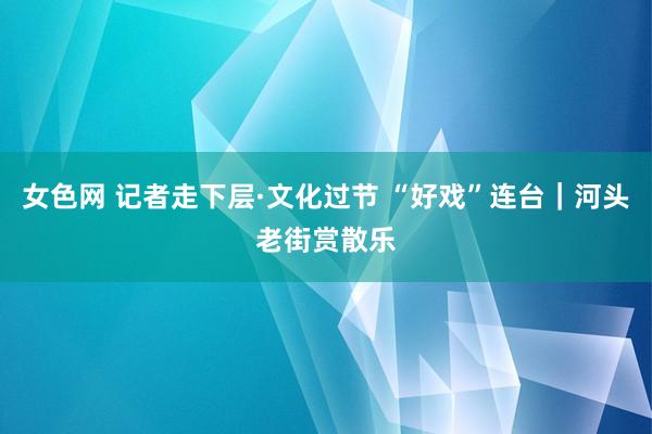 女色网 记者走下层·文化过节 “好戏”连台｜河头老街赏散乐